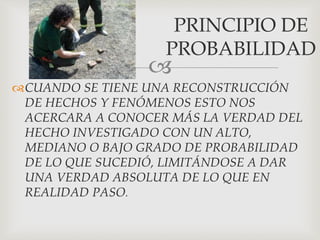 
CUANDO SE TIENE UNA RECONSTRUCCIÓN
DE HECHOS Y FENÓMENOS ESTO NOS
ACERCARA A CONOCER MÁS LA VERDAD DEL
HECHO INVESTIGADO CON UN ALTO,
MEDIANO O BAJO GRADO DE PROBABILIDAD
DE LO QUE SUCEDIÓ, LIMITÁNDOSE A DAR
UNA VERDAD ABSOLUTA DE LO QUE EN
REALIDAD PASO.
PRINCIPIO DE
PROBABILIDAD
 