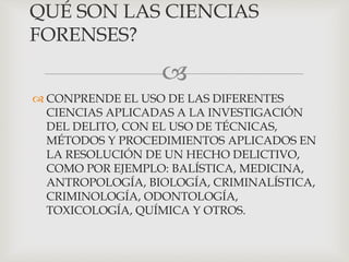 
 CONPRENDE EL USO DE LAS DIFERENTES
CIENCIAS APLICADAS A LA INVESTIGACIÓN
DEL DELITO, CON EL USO DE TÉCNICAS,
MÉTODOS Y PROCEDIMIENTOS APLICADOS EN
LA RESOLUCIÓN DE UN HECHO DELICTIVO,
COMO POR EJEMPLO: BALÍSTICA, MEDICINA,
ANTROPOLOGÍA, BIOLOGÍA, CRIMINALÍSTICA,
CRIMINOLOGÍA, ODONTOLOGÍA,
TOXICOLOGÍA, QUÍMICA Y OTROS.
QUÉ SON LAS CIENCIAS
FORENSES?
 
