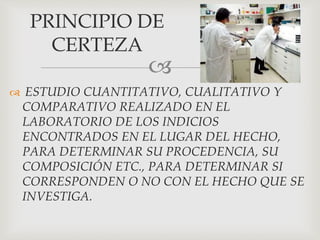 
 ESTUDIO CUANTITATIVO, CUALITATIVO Y
COMPARATIVO REALIZADO EN EL
LABORATORIO DE LOS INDICIOS
ENCONTRADOS EN EL LUGAR DEL HECHO,
PARA DETERMINAR SU PROCEDENCIA, SU
COMPOSICIÓN ETC., PARA DETERMINAR SI
CORRESPONDEN O NO CON EL HECHO QUE SE
INVESTIGA.
PRINCIPIO DE
CERTEZA
 