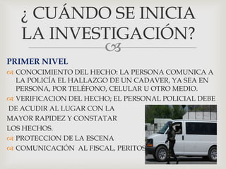 
¿ CUÁNDO SE INICIA
LA INVESTIGACIÓN?
PRIMER NIVEL
 CONOCIMIENTO DEL HECHO: LA PERSONA COMUNICA A
LA POLICÍA EL HALLAZGO DE UN CADAVER, YA SEA EN
PERSONA, POR TELÉFONO, CELULAR U OTRO MEDIO.
 VERIFICACION DEL HECHO; EL PERSONAL POLICIAL DEBE
DE ACUDIR AL LUGAR CON LA
MAYOR RAPIDEZ Y CONSTATAR
LOS HECHOS.
 PROTECCION DE LA ESCENA
 COMUNICACIÓN AL FISCAL, PERITOS
 