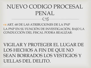
 ART. 68 DE LAS ATRIBUCIONES DE LA PNP
LA PNP EN SU FUNCIÓN DE INVESTIGACIÓN, BAJO LA
CONDUCCIÓN DEL FISCAL PODRA REALIZAR:
VIGILAR Y PROTEGER EL LUGAR DE
LOS HECHOS A FIN DE QUE NO
SEAN BORRADOS LOS VESTIGIOS Y
UELLAS DEL DELITO.
NUEVO CODIGO PROCESAL
PENAL
 