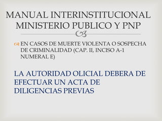 
 EN CASOS DE MUERTE VIOLENTA O SOSPECHA
DE CRIMINALIDAD (CAP. II, INCISO A-1
NUMERAL E)
LA AUTORIDAD OLICIAL DEBERA DE
EFECTUAR UN ACTA DE
DILIGENCIAS PREVIAS
MANUAL INTERINSTITUCIONAL
MINISTERIO PUBLICO Y PNP
 