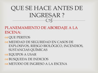 
PLANEMAMIENTO DE ABORDAJE A LA
ESCENA:
 QUE PERITOS
 MEDIDAD DE SEGURIDAD EN CASOS DE
EXPLOSIVOS, RIESGO BIOLÓGICO, INCENDIOS,
SUSTANCIAS QUÍMICAS
 EQUIPOS A USAR
 BUSQUEDA DE INDICIOS
 METODO DE INGRESO A LA ESCENA
QUE SE HACE ANTES DE
INGRESAR ?
 