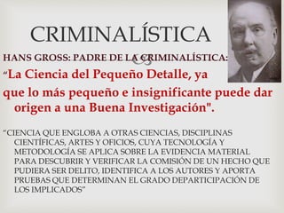 
CRIMINALÍSTICA
HANS GROSS: PADRE DE LA CRIMINALÍSTICA:
“La Ciencia del Pequeño Detalle, ya
que lo más pequeño e insignificante puede dar
origen a una Buena Investigación".
“CIENCIA QUE ENGLOBA A OTRAS CIENCIAS, DISCIPLINAS
CIENTÍFICAS, ARTES Y OFICIOS, CUYA TECNOLOGÍA Y
METODOLOGÍA SE APLICA SOBRE LA EVIDENCIA MATERIAL
PARA DESCUBRIR Y VERIFICAR LA COMISIÓN DE UN HECHO QUE
PUDIERA SER DELITO, IDENTIFICA A LOS AUTORES Y APORTA
PRUEBAS QUE DETERMINAN EL GRADO DEPARTICIPACIÓN DE
LOS IMPLICADOS”
 