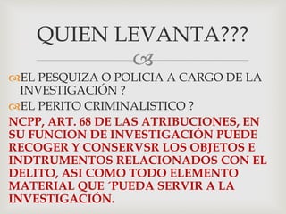
EL PESQUIZA O POLICIA A CARGO DE LA
INVESTIGACIÓN ?
EL PERITO CRIMINALISTICO ?
NCPP, ART. 68 DE LAS ATRIBUCIONES, EN
SU FUNCION DE INVESTIGACIÓN PUEDE
RECOGER Y CONSERVSR LOS OBJETOS E
INDTRUMENTOS RELACIONADOS CON EL
DELITO, ASI COMO TODO ELEMENTO
MATERIAL QUE ´PUEDA SERVIR A LA
INVESTIGACIÓN.
QUIEN LEVANTA???
 
