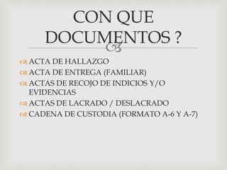 
 ACTA DE HALLAZGO
 ACTA DE ENTREGA (FAMILIAR)
 ACTAS DE RECOJO DE INDICIOS Y/O
EVIDENCIAS
 ACTAS DE LACRADO / DESLACRADO
 CADENA DE CUSTODIA (FORMATO A-6 Y A-7)
CON QUE
DOCUMENTOS ?
 
