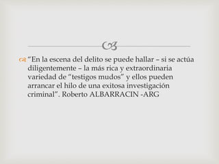 
 “En la escena del delito se puede hallar – si se actúa
diligentemente – la más rica y extraordinaria
variedad de “testigos mudos” y ellos pueden
arrancar el hilo de una exitosa investigación
criminal”. Roberto ALBARRACIN -ARG
 