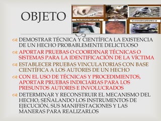 
OBJETO
 DEMOSTRAR TÉCNICA Y CIENTÍFICA LA EXISTENCIA
DE UN HECHO PROBABLEMENTE DELICTUOSO
 APORTAR PRUEBAS O COORDINAR TÉCNICAS O
SISTEMAS PARA LA IDENTIFICACIÓN DE LA VÍCTIMA
 ESTABLECER PRUEBAS VINCULATORIAS CON BASE
CIENTÍFICA A LOS AUTORES DE UN HECHO
 CON EL USO DE TÉCNICAS Y PROCEDIMIENTOS,
APORTAR PRUEBAS INDICIARIAS PARA LOS
PRESUNTOS AUTORES E INVOLUCRADOS
 DETERMINAR Y RECONSTRUIR EL MECANISMO DEL
HECHO, SEÑALANDO LOS INSTRUMENTOS DE
EJECUCIÓN, SUS MANIFESTACIONES Y LAS
MANERAS PARA REALIZARLOS
 