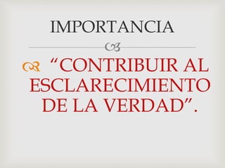 
 “CONTRIBUIR AL
ESCLARECIMIENTO
DE LA VERDAD”.
IMPORTANCIA
 