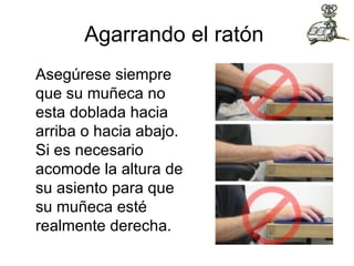 Agarrando el ratón  Asegúrese siempre que su muñeca no esta doblada hacia arriba o hacia abajo. Si es necesario acomode la altura de su asiento para que su muñeca esté realmente derecha.  