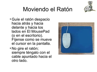 Moviendo el Ratón  Guíe el ratón despacio hacia atrás y hacia delante y hacia los lados en El MousePad (o en el escritorio). Fíjense como se mueve el cursor en la pantalla.  No gire el ratón; siempre téngalo con el cable apuntado hacia el otro lado. 