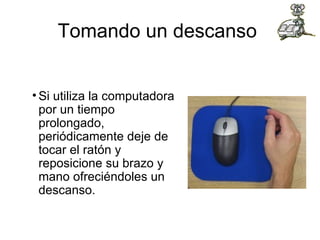 Tomando un descanso  Si utiliza la computadora por un tiempo prolongado, periódicamente deje de tocar el ratón y reposicione su brazo y mano ofreciéndoles un descanso.  