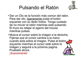 Pulsando el Ratón  Dar un Clic es la función más común del ratón. Para dar clic,  ligeramente  pulse el botón izquierdo con su dedo índice. Tenga cuidado de no mover el ratón mientras esté pulsando. El truco es relajar el agarre del mouse mientras pulsas. Mueva el cursor sobre la imágen a la derecha. Fíjense que el cursor cambia a la mano cuando esta sobre el imagen. Pulse el botón izquierdo mientras el cursor esté sobre la imágen y seguirá a la próxima pagina. Pruébelo ahora.  ¡Suavemente! 