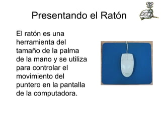 Presentando el Ratón  El ratón es una herramienta del tamaño de la palma de la mano y se utiliza para controlar el movimiento del puntero en la pantalla de la computadora.  