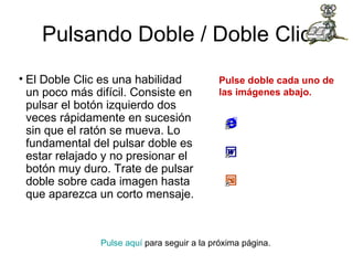 Pulsando Doble / Doble Clic El Doble Clic es una habilidad un poco más difícil. Consiste en pulsar el botón izquierdo dos veces rápidamente en sucesión sin que el ratón se mueva. Lo fundamental del pulsar doble es estar relajado y no presionar el botón muy duro. Trate de pulsar doble sobre cada imagen hasta que aparezca un corto mensaje. Pulse aquí  para seguir a la próxima página.  Pulse doble cada uno de las imágenes abajo.                                                                                      