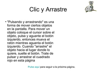 Clic y Arrastre  "Pulsando y arrastrando" es una forma de mover ciertos objetos en la pantalla. Para mover un objeto coloque el cursor sobre el objeto, pulse y aguante el botón izquierdo, entonces mueva el ratón mientras aguanta el botón izquierdo. Cuando "arrastre" el objeto hacia el lugar donde lo quiere, suelte el botón. Trate de pulsar y arrastrar el cuadrado rojo en esta página Pulse aquí  para seguir a la próxima página.  