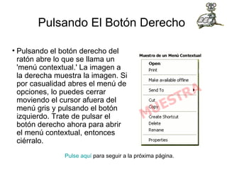 Pulsando El Botón Derecho   Pulsando el botón derecho del ratón abre lo que se llama un 'menú contextual.' La imagen a la derecha muestra la imagen. Si por casualidad abres el menú de opciones, lo puedes cerrar moviendo el cursor afuera del menú gris y pulsando el botón izquierdo. Trate de pulsar el botón derecho ahora para abrir el menú contextual, entonces ciérralo. Pulse aquí  para seguir a la próxima página.                                                                                      