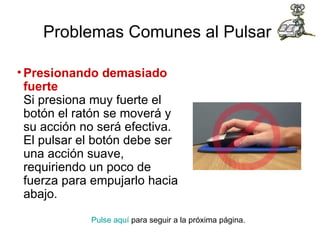 Problemas Comunes al Pulsar   Presionando demasiado fuerte Si presiona muy fuerte el botón el ratón se moverá y su acción no será efectiva. El pulsar el botón debe ser una acción suave, requiriendo un poco de fuerza para empujarlo hacia abajo.  Pulse aquí  para seguir a la próxima página.  