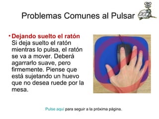 Problemas Comunes al Pulsar   Dejando suelto el ratón Si deja suelto el ratón mientras lo pulsa, el ratón se va a mover. Deberá agarrarlo suave, pero firmemente. Piense que está sujetando un huevo que no desea ruede por la mesa.  Pulse aquí  para seguir a la próxima página.  
