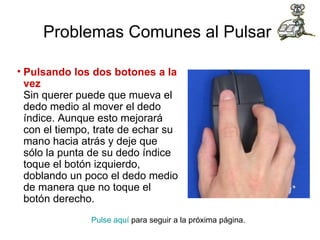 Problemas Comunes al Pulsar   Pulsando los dos botones a la vez Sin querer puede que mueva el dedo medio al mover el dedo índice. Aunque esto mejorará con el tiempo, trate de echar su mano hacia atrás y deje que sólo la punta de su dedo índice toque el botón izquierdo, doblando un poco el dedo medio de manera que no toque el botón derecho.  Pulse aquí  para seguir a la próxima página.  