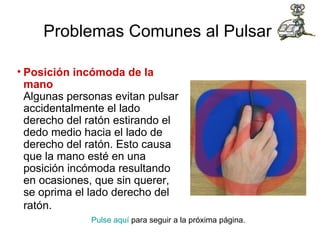 Problemas Comunes al Pulsar   Posición incómoda de la mano Algunas personas evitan pulsar accidentalmente el lado derecho del ratón estirando el dedo medio hacia el lado de derecho del ratón. Esto causa que la mano esté en una posición incómoda resultando en ocasiones, que sin querer, se oprima el lado derecho del ratón.   Pulse aquí  para seguir a la próxima página.  
