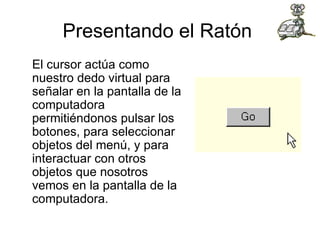 Presentando el Ratón  El cursor actúa como nuestro dedo virtual para señalar en la pantalla de la computadora permitiéndonos pulsar los botones, para seleccionar objetos del menú, y para interactuar con otros objetos que nosotros vemos en la pantalla de la computadora.  