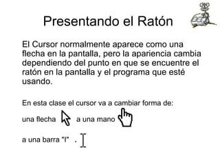 Presentando el Ratón  El Cursor normalmente aparece como una flecha en la pantalla, pero la apariencia cambia dependiendo del punto en que se encuentre el ratón en la pantalla y el programa que esté usando. En esta clase el cursor va a cambiar forma de: una flecha  a una mano  a una barra "I"   .  