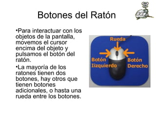 Botones del Ratón  Para interactuar con los objetos de la pantalla, movemos el cursor encima del objeto y pulsamos el botón del ratón. La mayoría de los ratones tienen dos botones, hay otros que tienen botones adicionales, o hasta una rueda entre los botones. 
