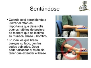 Sentándose  Cuando esté aprendiendo a utilizar el ratón es importante que desarrolle buenos hábitos de postura de manera que no lastime su muñeca, brazo u hombro. Lo ideal es que brazo cuelgue su lado, con los codos doblados. Debe poder alcanzar el ratón sin tener que extender el brazo. 