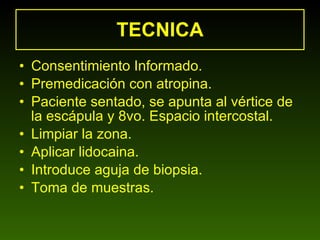 TECNICA Consentimiento Informado. Premedicación con atropina. Paciente sentado, se apunta al vértice de la escápula y 8vo. Espacio intercostal. Limpiar la zona.  Aplicar lidocaina. Introduce aguja de biopsia. Toma de muestras. 