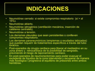INDICACIONES Neumotórax cerrado: si existe compromiso respiratorio  (si > al 15%).  Neumotórax abierto.  Neumotórax iatrogénico (ventilación mecánica, inserción de catéteres centrales).  Neumotórax a tensión.  Los derrames pleurales que sean persistentes o conlleven compromiso respiratorio. Los derrames paraneumónicos (empiemas o exudados tabicados) que puedan requerir de tratamientos específicos a través del tubo torácico.  Post-operados de cirugía cardiaca para liberar el mediastino en su zona antero y  retrocardíaca de la posibilidad de sangrado, previniendo el riesgo de taponamiento cardíaco.  En post-operados de neumonectomías para poder evacuar el excedente de líquidos de la zona intervenida y recuperar de manera más fisiológica i progresiva el equilibrio de presiones entre ambos hemitórax.  