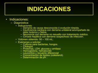 INDICACIONES Indicaciones: Diagnóstica: Indicaciones: Derrame de causa desconocida ó evolución tórpida. Insuficiencia cardiaca con derrame unilateral acompañado de dolor torácico y fiebre. Neumonía con derrame no resuelto con tratamiento médico. Cirrosis hepática con derrame sospechoso de infección.  Volúmen obtenido: 50 – 100 mL. Exámenes a solicitar: Cultivos para bacterias, hongos. Citología. Proteínas, LDH, glucosa y amilasa  Hemoglobina, hematocrito Leucocitos y recuento diferencial  Concentración de lípidos (colesterol). Determinación de pH . 