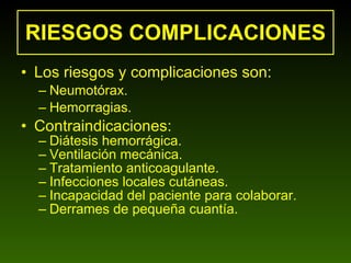 RIESGOS COMPLICACIONES Los riesgos y complicaciones son: Neumotórax. Hemorragias. Contraindicaciones: Diátesis hemorrágica. Ventilación mecánica. Tratamiento anticoagulante. Infecciones locales cutáneas. Incapacidad del paciente para colaborar. Derrames de pequeña cuantía.  