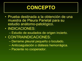 CONCEPTO Prueba destinada a la obtención de una muestra de Pleura Parietal para su estudio anátomo-patológico. INDICACIONES: Estudio de exudados de origen incierto. CONTRAINDICACIONES: Derrame pleural pequeño o loculado. Anticoagulación o diátesis hemorrágica. Paciente no cooperador. 
