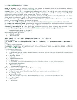5.1 LOS SIGNOS DEL BAUTISMO.
Señal de la Cruz: Para los cristianos católicos la cruz es signo de salvación. Al iniciar la celebración se realiza en
señal de aceptación de la Iglesia como comunidad viviente.
El agua: significa vida y purificación, de hecho el Bautismo nos purifica de todo pecado, al hacernos entrar en una
nueva realidad y hacernos hijos de Dios. Bautizar significa sumergir: el bautizado es inmerso, que simboliza la
voluntad y el deseo del cristiano de dar su vida como Cristo por los demás.
El vestido blanco: simboliza la pureza y el comienzo de una nueva vida, limpia y tranquila; además, la ropa blanca
nos recuerda a Jesús lleno de gloria, en su resurrección, (paso a la nueva vida).
La vela encendida: por el Bautismo recibimos la luz de Cristo, que iluminará nuestra vida. La vela encendida
significa el triunfo de Cristo sobre las tinieblas del pecado.
La unción con el óleo: significa la fuerza que el Bautismo transmite a la persona que recibe este sacramento.
La unción con el santo crisma: El bautizado es consagrado como sacerdote, profetay rey para dar testimonio de
Cristo Jesús, extender su misión e instaurar el Reino de Dios.
Renuncia y profesión de fe: Por la renuncia al mal muerte al pecado y por la profesión de fe adhesión a Cristo.
Aquí se evidencia la participación insustituible del hombre en la renovación operada por el bautismo.
 CELEBRACIÓN DEL BAUTISMO
La celebración consta de 4 partes:
 1. Rito de acogida:
 I. La comunidad:
¿QUÉ PIDEN USTEDES A LA IGLESIA DE DIOS PARA ESTE NIÑO?
RTA: El bautismo
¿AL PEDIR EL BAUTISMO PARA ESTE NIÑO SE COMPROMETEN A SEGUIR EDUCÁNDOLO EN LA
FE…?
RTA: Si nos comprometemos.
¿USTEDES PADRINOS, ESTÁN DISPUESTOS A AYUDAR A LOS PADRES DE ESTE NIÑO EN
ESTA EDUCACIÓN EN LA FE?
RTA: Si estamos dispuestos.
 II. El nombre del niño
 III. La señal de la cruz (Primero la hace el ministro, luego sus padresy padrinos. Se hace en la frente del niño)
 2. Liturgia de la Palabra:
 I. Lecturas bíblicas
 II. Homilía
 III. Oración de los fieles
 IV. Exorcismo
 V. Unción con óleo de los catecúmenos (Se debe descubrir el pecho del niño, para ser ungido.)
 3. Liturgia del sacramento:
 I. Bendición del agua
 II. Renuncias y profesión de fe.
( La respuesta se hace en singular, es decir : Si creo o no creo)
 III. Rito del bautismo
 IV. Unción con el santo crisma (Se unge al niño para que sea sacerdote, profeta y rey)
 V. Vestidura blanca
 4. Rito de despedida:
 I. Luz ( Los padrinos encienden el cirio del cirio pascual, que representa a Cristo Resucitado)
 II. Padre Nuestro
 III. Bendición
 IV. Despedida.
 