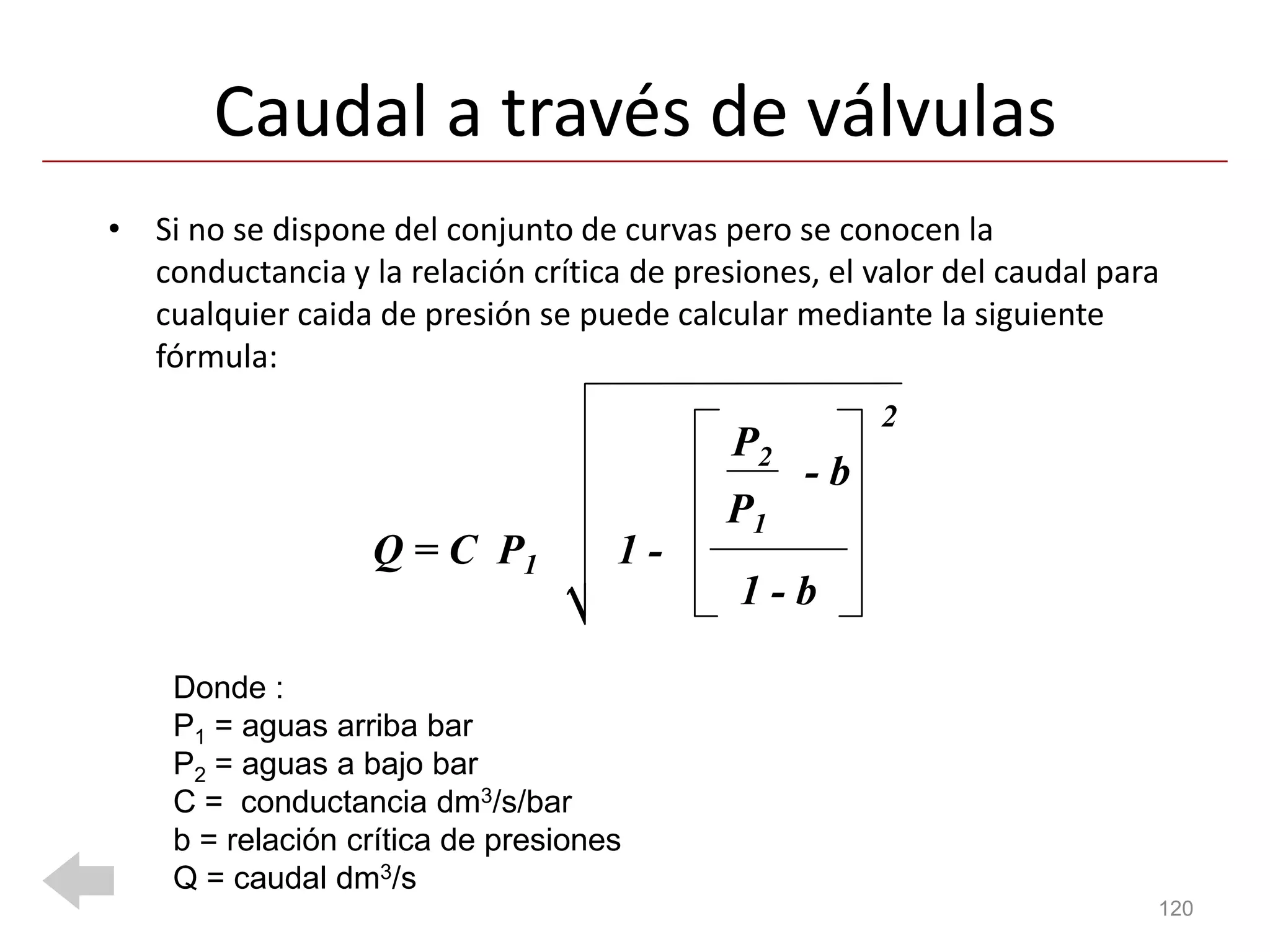 Caudal a través de válvulas
• Si no se dispone del conjunto de curvas pero se conocen la
  conductancia y la relación crítica de presiones, el valor del caudal para
  cualquier caida de presión se puede calcular mediante la siguiente
  fórmula:
                                                       2
                                            P2
                                                 -b
                                            P1
                  Q = C P1          1-
                                             1-b

    Donde :
    P1 = aguas arriba bar
    P2 = aguas a bajo bar
    C = conductancia dm3/s/bar
    b = relación crítica de presiones
    Q = caudal dm3/s
                                                                          120
 
