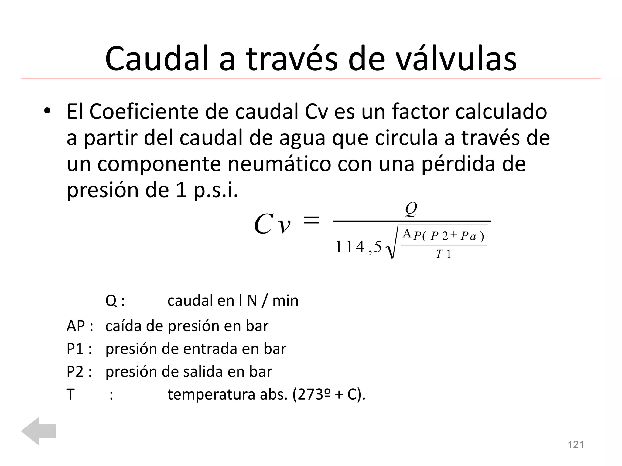 Caudal a través de válvulas
• El Coeficiente de caudal Cv es un factor calculado
  a partir del caudal de agua que circula a través de
  un componente neumático con una pérdida de
  presión de 1 p.s.i.
                                                  Q
                            Cv                    P( P 2 P a )
                                       1 1 4 ,5       T1


       Q:       caudal en l N / min
  AP : caída de presión en bar
  P1 : presión de entrada en bar
  P2 : presión de salida en bar
  T     :       temperatura abs. (273º + C).

                                                                 121
 