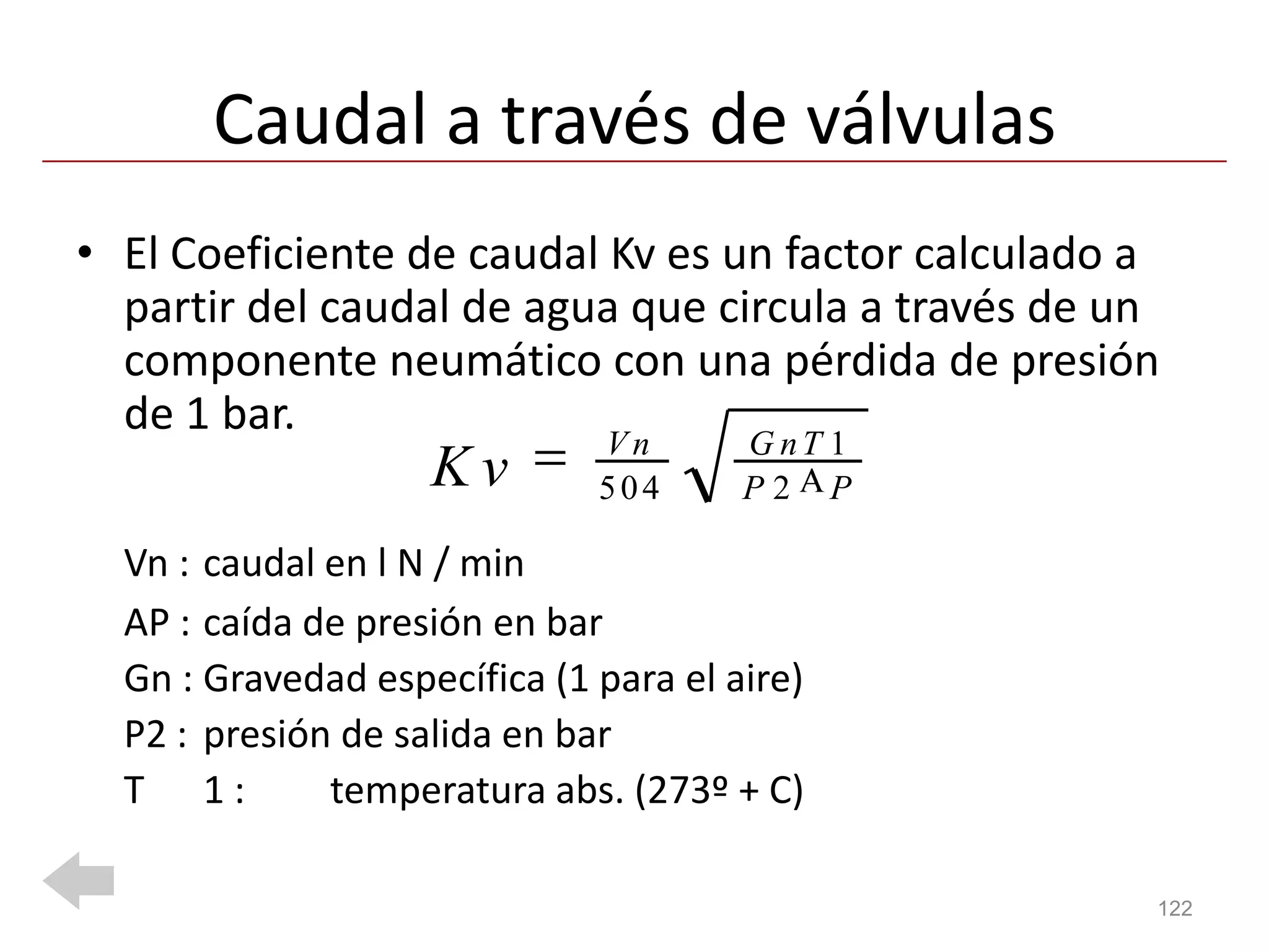 Caudal a través de válvulas
• El Coeficiente de caudal Kv es un factor calculado a
  partir del caudal de agua que circula a través de un
  componente neumático con una pérdida de presión
  de 1 bar.
                              Vn       G nT 1
                    Kv        504      P2 P

  Vn : caudal en l N / min
  AP : caída de presión en bar
  Gn : Gravedad específica (1 para el aire)
  P2 : presión de salida en bar
  T 1:        temperatura abs. (273º + C)

                                                     122
 