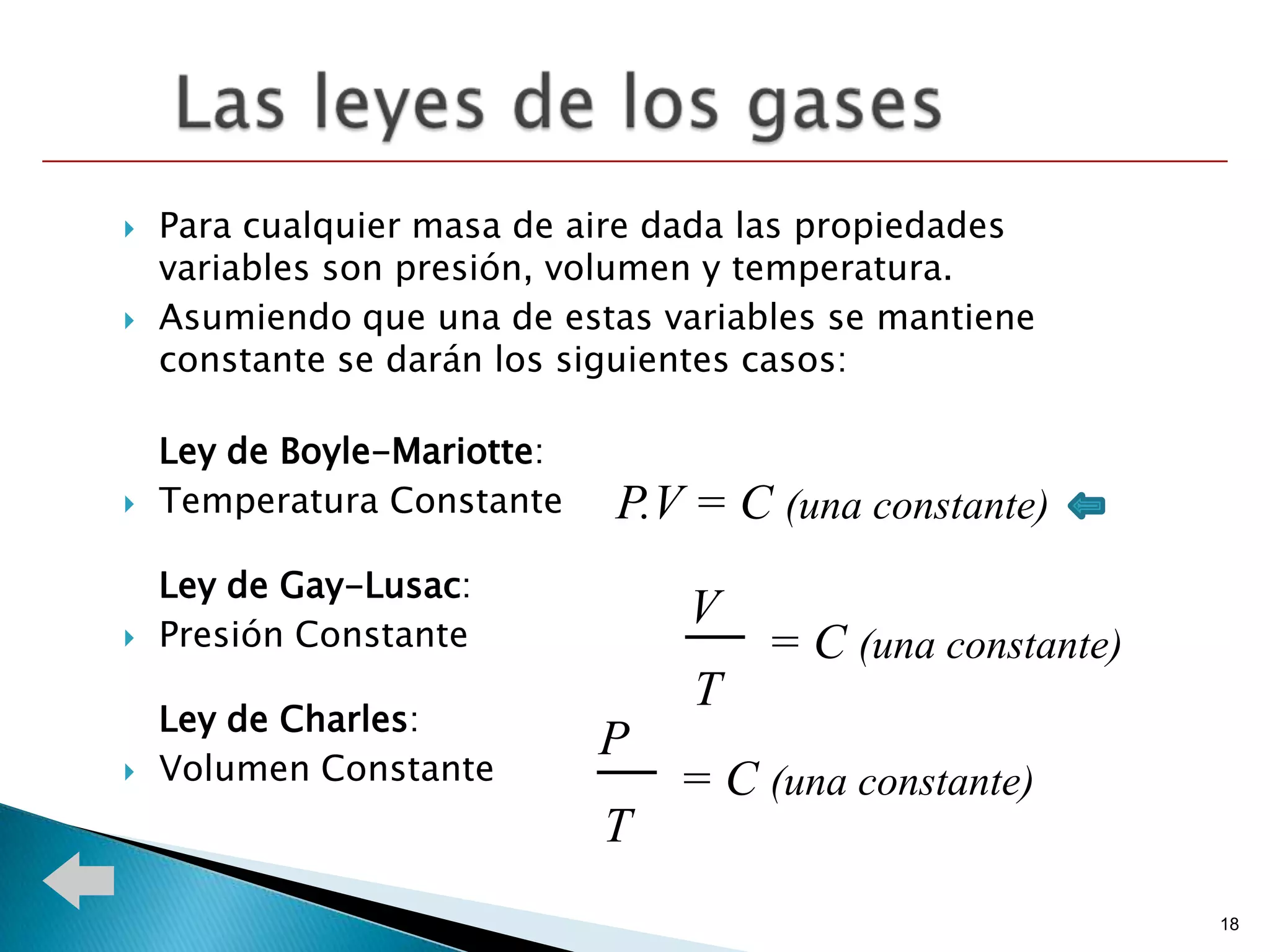    Para cualquier masa de aire dada las propiedades
    variables son presión, volumen y temperatura.
   Asumiendo que una de estas variables se mantiene
    constante se darán los siguientes casos:

    Ley de Boyle-Mariotte:
   Temperatura Constante    P.V = C (una constante)
    Ley de Gay-Lusac:
    Presión Constante
                                 V
                                    = C (una constante)
                                 T
    Ley de Charles:
                             P
   Volumen Constante            = C (una constante)
                             T
                                                           18
 