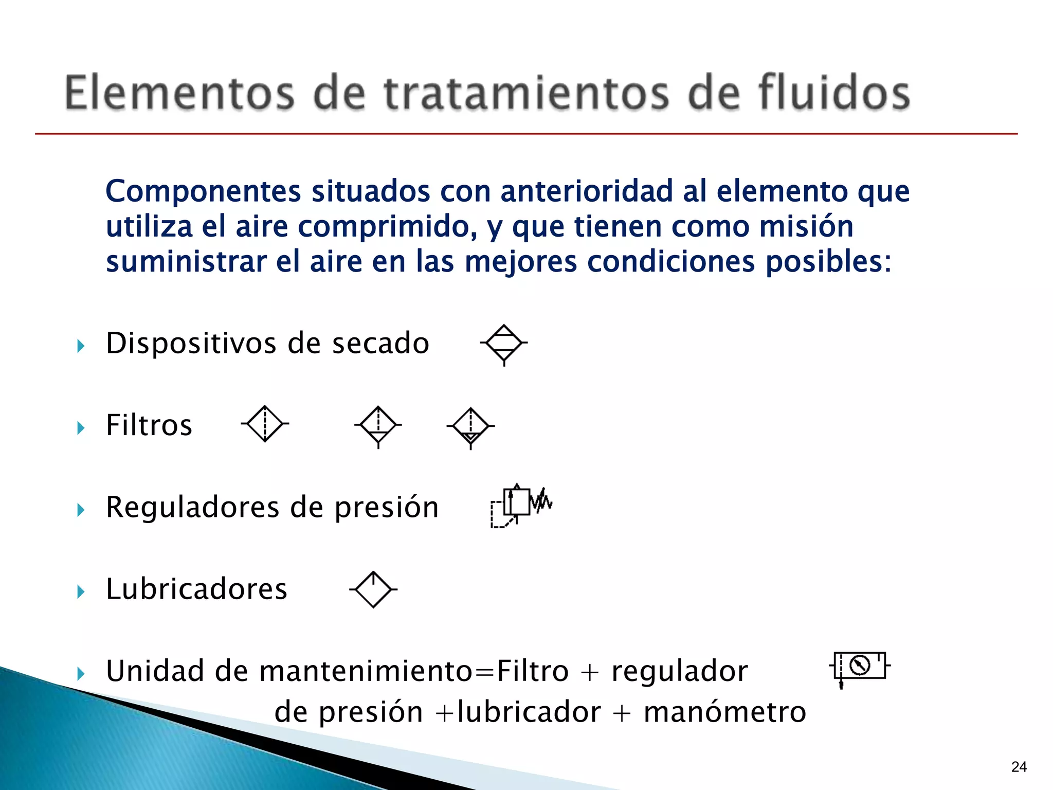 Componentes situados con anterioridad al elemento que
    utiliza el aire comprimido, y que tienen como misión
    suministrar el aire en las mejores condiciones posibles:

   Dispositivos de secado

   Filtros

   Reguladores de presión

   Lubricadores

   Unidad de mantenimiento=Filtro + regulador
               de presión +lubricador + manómetro
                                                               24
 