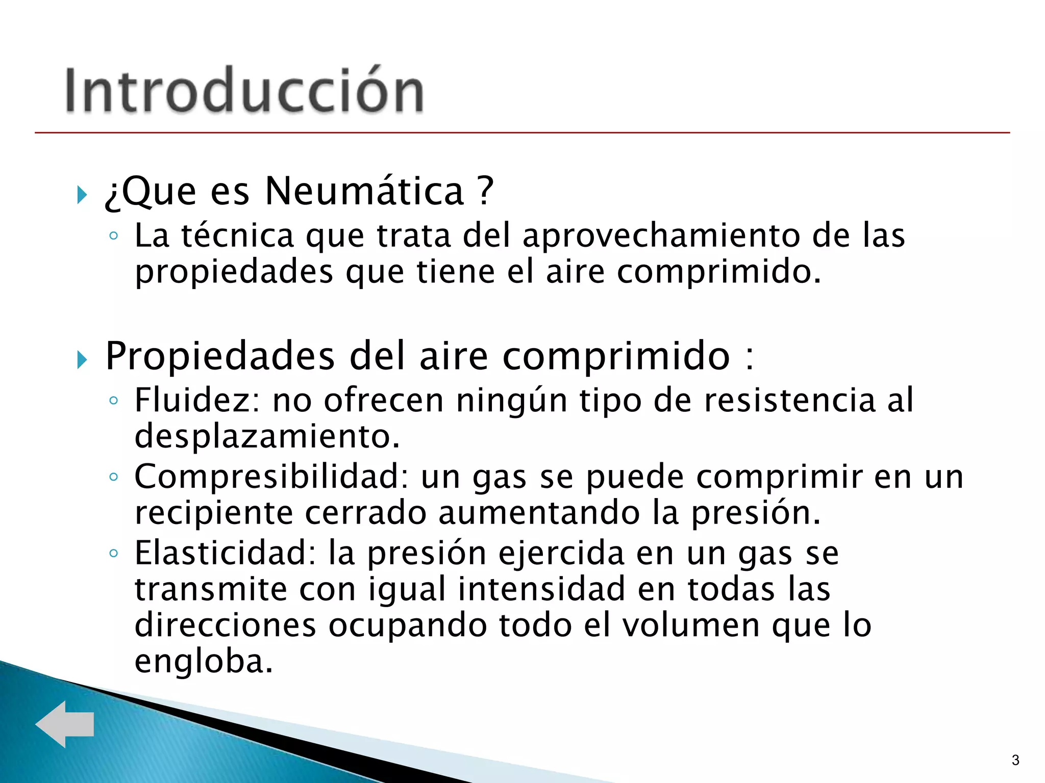    ¿Que es Neumática ?
    ◦ La técnica que trata del aprovechamiento de las
      propiedades que tiene el aire comprimido.

   Propiedades del aire comprimido :
    ◦ Fluidez: no ofrecen ningún tipo de resistencia al
      desplazamiento.
    ◦ Compresibilidad: un gas se puede comprimir en un
      recipiente cerrado aumentando la presión.
    ◦ Elasticidad: la presión ejercida en un gas se
      transmite con igual intensidad en todas las
      direcciones ocupando todo el volumen que lo
      engloba.

                                                          3
 