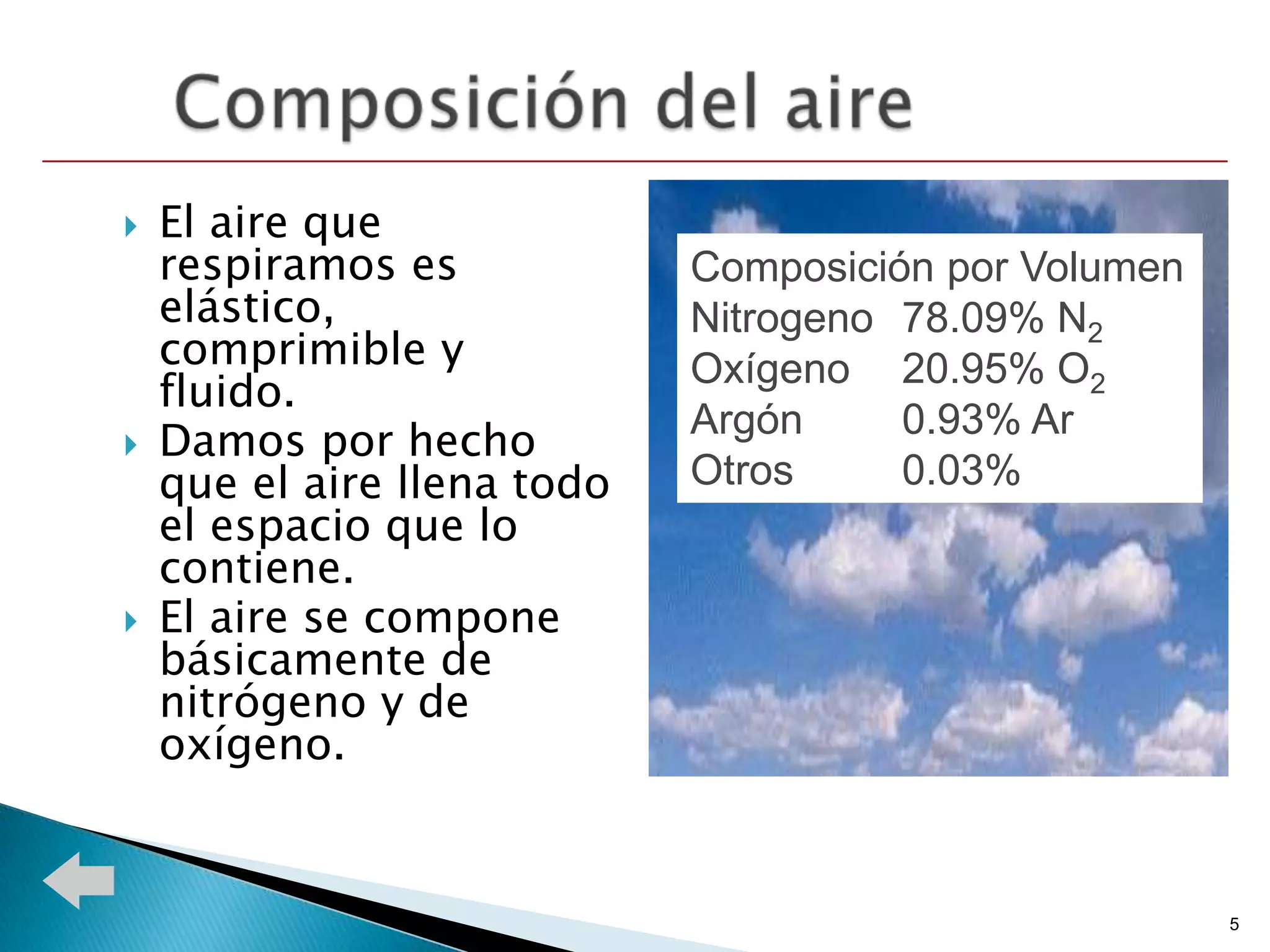   El aire que
    respiramos es            Composición por Volumen
    elástico,                Nitrogeno 78.09% N2
    comprimible y            Oxígeno 20.95% O2
    fluido.
                             Argón     0.93% Ar
   Damos por hecho
    que el aire llena todo   Otros     0.03%
    el espacio que lo
    contiene.
   El aire se compone
    básicamente de
    nitrógeno y de
    oxígeno.


                                                       5
 