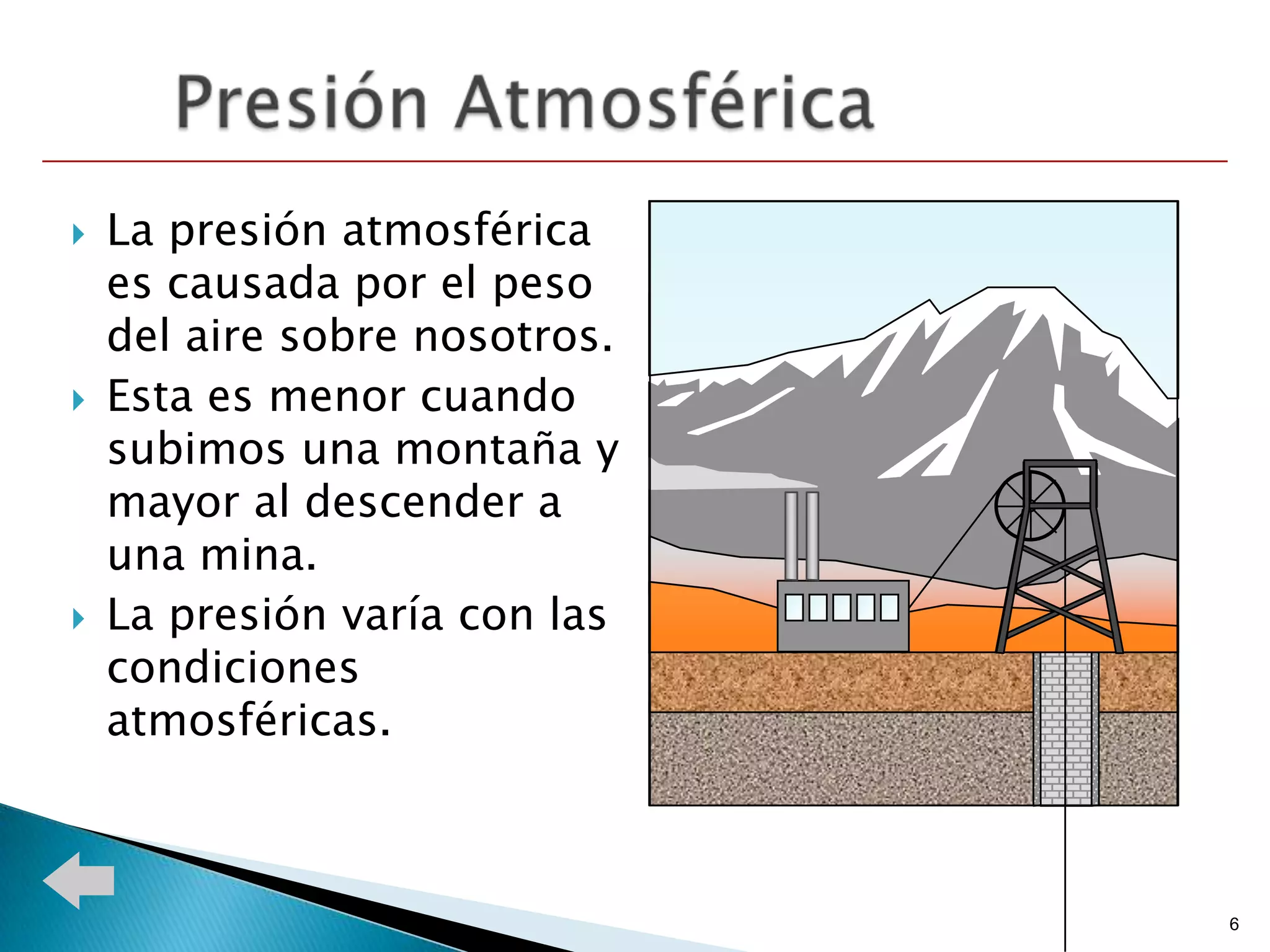    La presión atmosférica
    es causada por el peso
    del aire sobre nosotros.
   Esta es menor cuando
    subimos una montaña y
    mayor al descender a
    una mina.
   La presión varía con las
    condiciones
    atmosféricas.



                               6
 