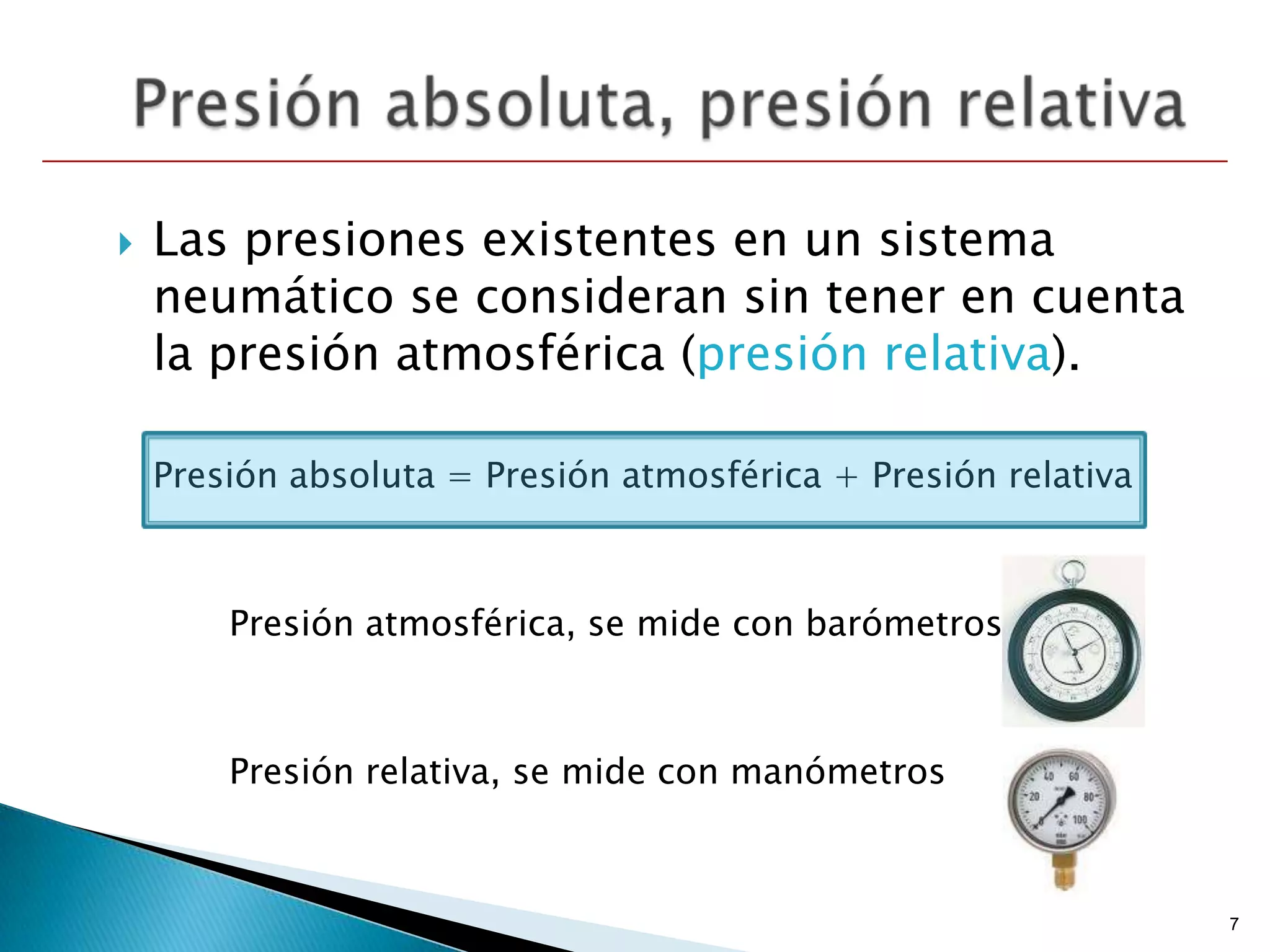    Las presiones existentes en un sistema
    neumático se consideran sin tener en cuenta
    la presión atmosférica (presión relativa).

    Presión absoluta = Presión atmosférica + Presión relativa



        Presión atmosférica, se mide con barómetros



        Presión relativa, se mide con manómetros



                                                                7
 