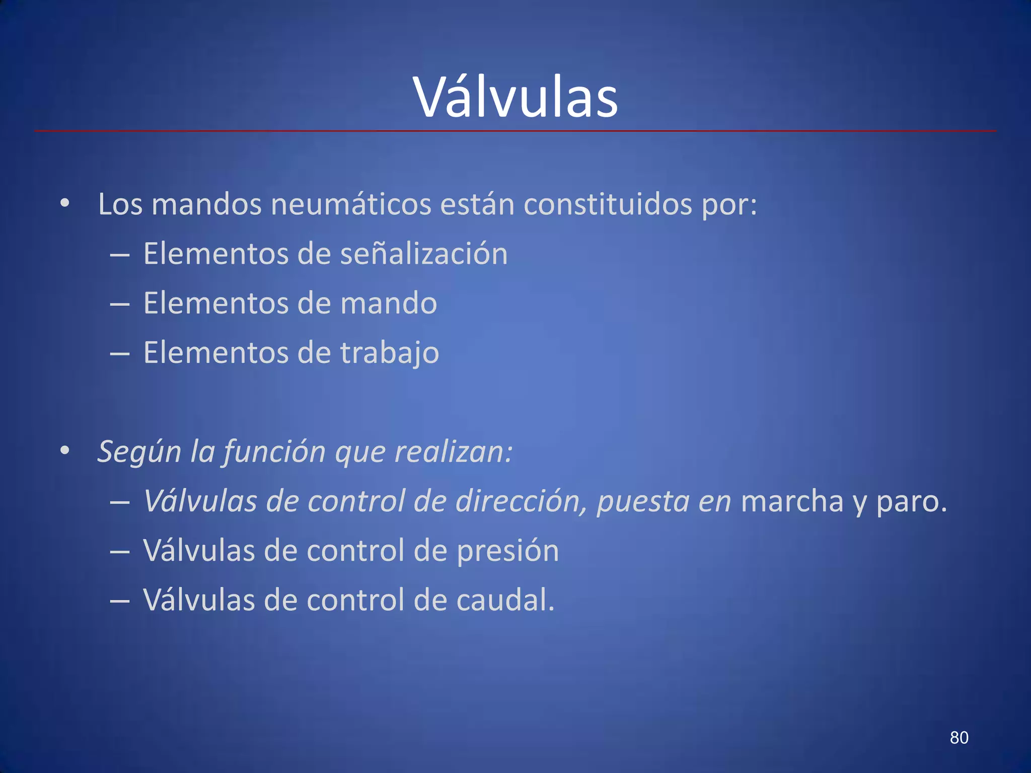 Válvulas
• Los mandos neumáticos están constituidos por:
   – Elementos de señalización
   – Elementos de mando
   – Elementos de trabajo

• Según la función que realizan:
   – Válvulas de control de dirección, puesta en marcha y paro.
   – Válvulas de control de presión
   – Válvulas de control de caudal.


                                                                  80
 
