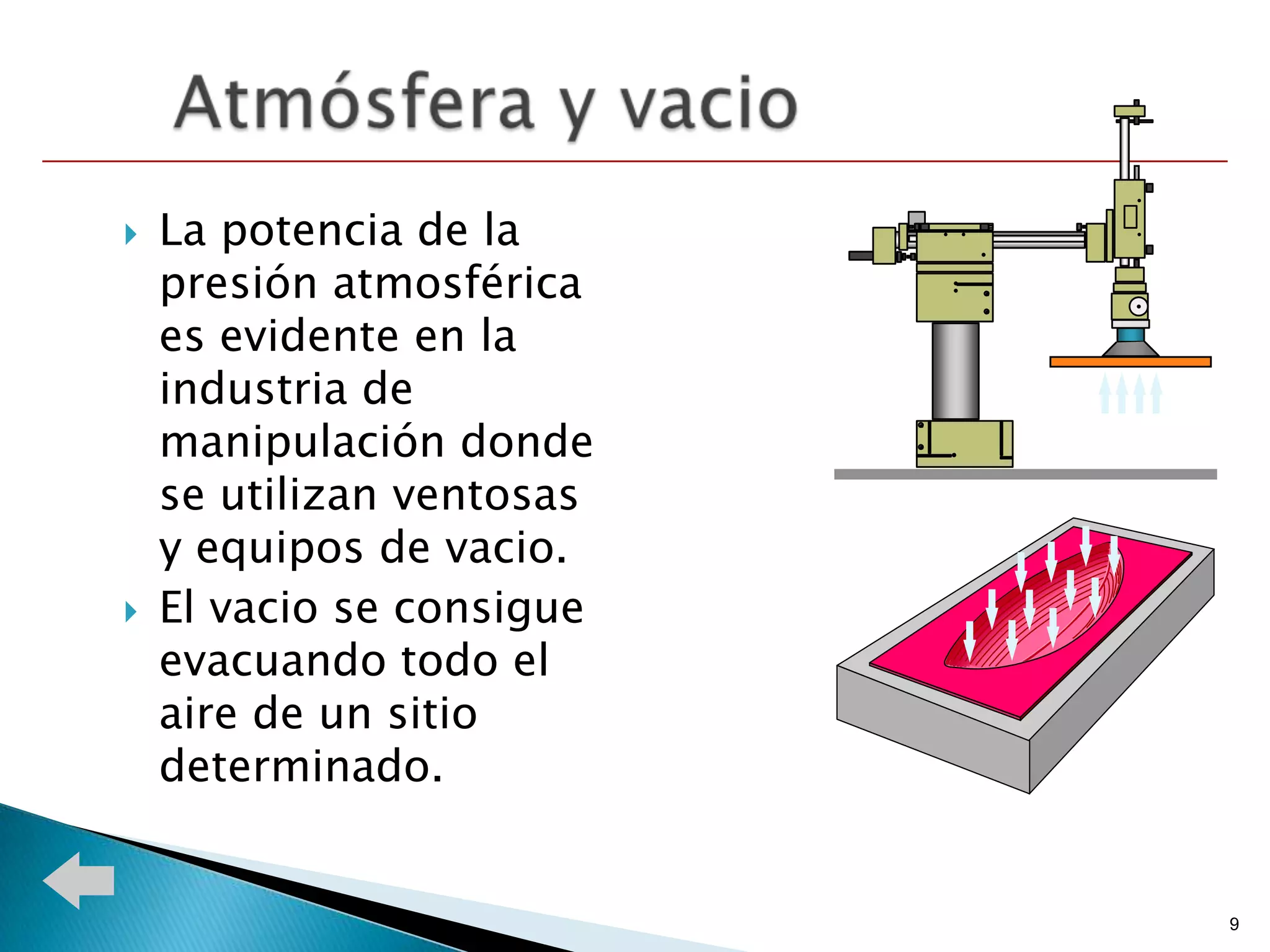    La potencia de la
    presión atmosférica
    es evidente en la
    industria de
    manipulación donde
    se utilizan ventosas
    y equipos de vacio.
   El vacio se consigue
    evacuando todo el
    aire de un sitio
    determinado.


                           9
 