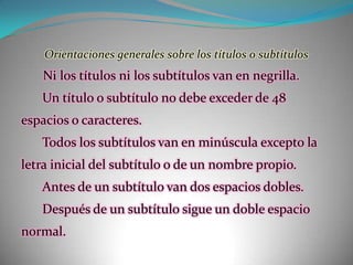 Orientaciones generales sobre los títulos o subtítulos  Ni los títulos ni los subtítulos van en negrilla.Un título o subtítulo no debe exceder de 48 espacios o caracteres.Todos los subtítulos van en minúscula excepto la letra inicial del subtítulo o de un nombre propio.Antes de un subtítulo van dos espacios dobles.Después de un subtítulo sigue un doble espacio normal.