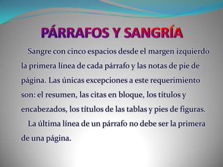 PÁRRAFOS Y SANGRÍASangre con cinco espacios desde el margen izquierdo la primera línea de cada párrafo y las notas de pie de página. Las únicas excepciones a este requerimiento son: el resumen, las citas en bloque, los títulos y encabezados, los títulos de las tablas y pies de figuras.La última línea de un párrafo no debe ser la primera de una página.
