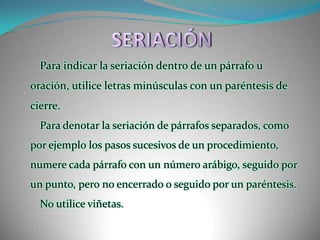 SERIACIÓNPara indicar la seriación dentro de un párrafo u oración, utilice letras minúsculas con un paréntesis de cierre.Para denotar la seriación de párrafos separados, como por ejemplo los pasos sucesivos de un procedimiento, numere cada párrafo con un número arábigo, seguido por un punto, pero no encerrado o seguido por un paréntesis.No utilice viñetas.
