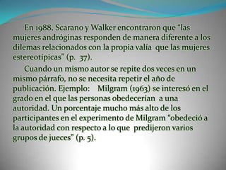 En 1988, Scarano y Walker encontraron que “las mujeres andróginas responden de manera diferente a los dilemas relacionados con la propia valía  que las mujeres estereotípicas” (p.  37).Cuando un mismo autor se repite dos veces en un mismo párrafo, no se necesita repetir el año de publicación. Ejemplo:    Milgram (1963) se interesó en el grado en el que las personas obedecerían  a una autoridad. Un porcentaje mucho más alto de los participantes en el experimento de Milgram “obedeció a la autoridad con respecto a lo que  predijeron varios grupos de jueces” (p. 5). 